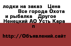 лодки на заказ › Цена ­ 15 000 - Все города Охота и рыбалка » Другое   . Ненецкий АО,Усть-Кара п.